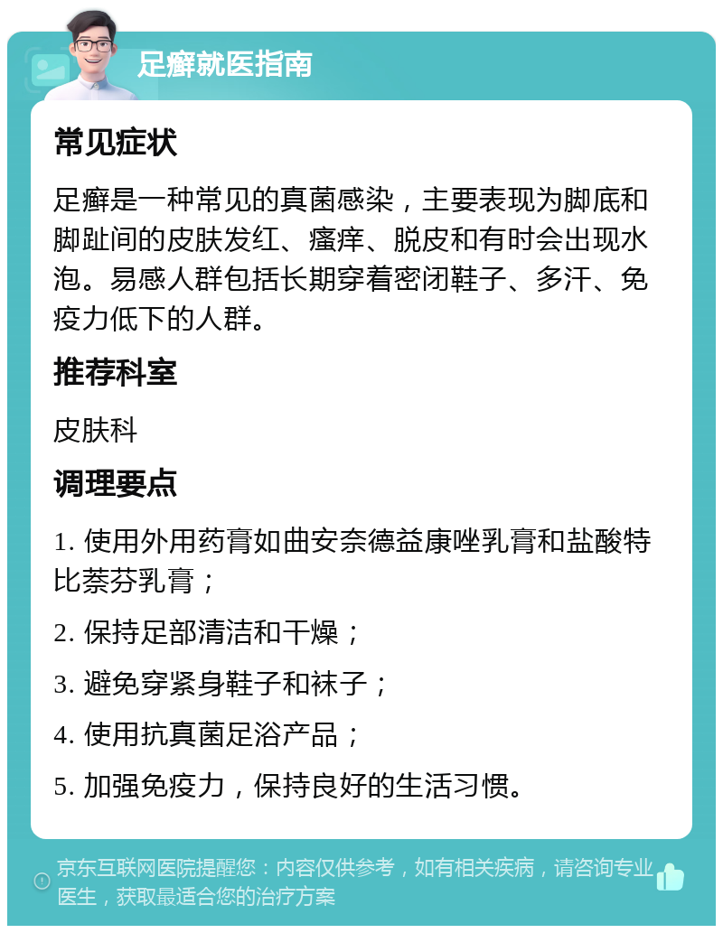 足癣就医指南 常见症状 足癣是一种常见的真菌感染，主要表现为脚底和脚趾间的皮肤发红、瘙痒、脱皮和有时会出现水泡。易感人群包括长期穿着密闭鞋子、多汗、免疫力低下的人群。 推荐科室 皮肤科 调理要点 1. 使用外用药膏如曲安奈德益康唑乳膏和盐酸特比萘芬乳膏； 2. 保持足部清洁和干燥； 3. 避免穿紧身鞋子和袜子； 4. 使用抗真菌足浴产品； 5. 加强免疫力，保持良好的生活习惯。