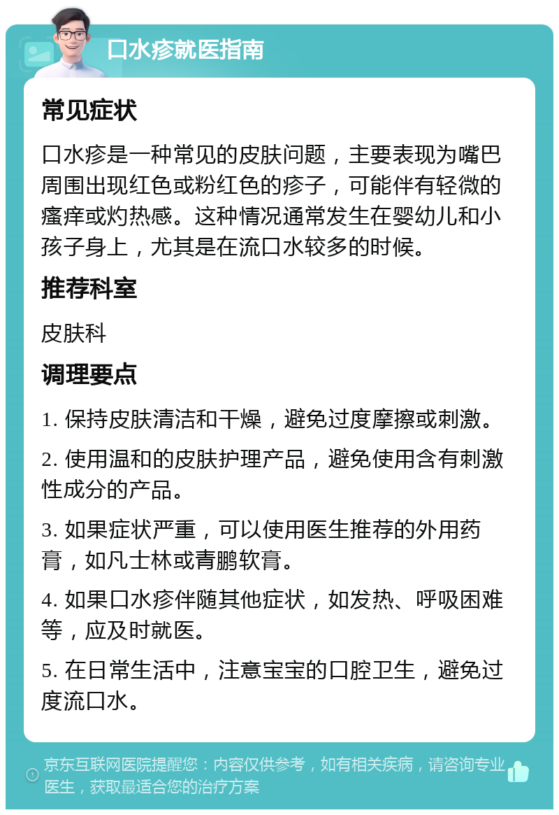 口水疹就医指南 常见症状 口水疹是一种常见的皮肤问题，主要表现为嘴巴周围出现红色或粉红色的疹子，可能伴有轻微的瘙痒或灼热感。这种情况通常发生在婴幼儿和小孩子身上，尤其是在流口水较多的时候。 推荐科室 皮肤科 调理要点 1. 保持皮肤清洁和干燥，避免过度摩擦或刺激。 2. 使用温和的皮肤护理产品，避免使用含有刺激性成分的产品。 3. 如果症状严重，可以使用医生推荐的外用药膏，如凡士林或青鹏软膏。 4. 如果口水疹伴随其他症状，如发热、呼吸困难等，应及时就医。 5. 在日常生活中，注意宝宝的口腔卫生，避免过度流口水。