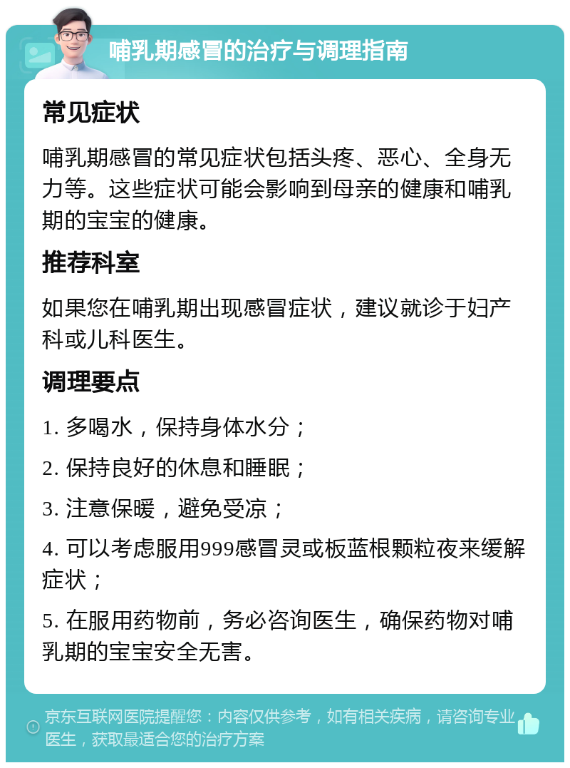 哺乳期感冒的治疗与调理指南 常见症状 哺乳期感冒的常见症状包括头疼、恶心、全身无力等。这些症状可能会影响到母亲的健康和哺乳期的宝宝的健康。 推荐科室 如果您在哺乳期出现感冒症状，建议就诊于妇产科或儿科医生。 调理要点 1. 多喝水，保持身体水分； 2. 保持良好的休息和睡眠； 3. 注意保暖，避免受凉； 4. 可以考虑服用999感冒灵或板蓝根颗粒夜来缓解症状； 5. 在服用药物前，务必咨询医生，确保药物对哺乳期的宝宝安全无害。