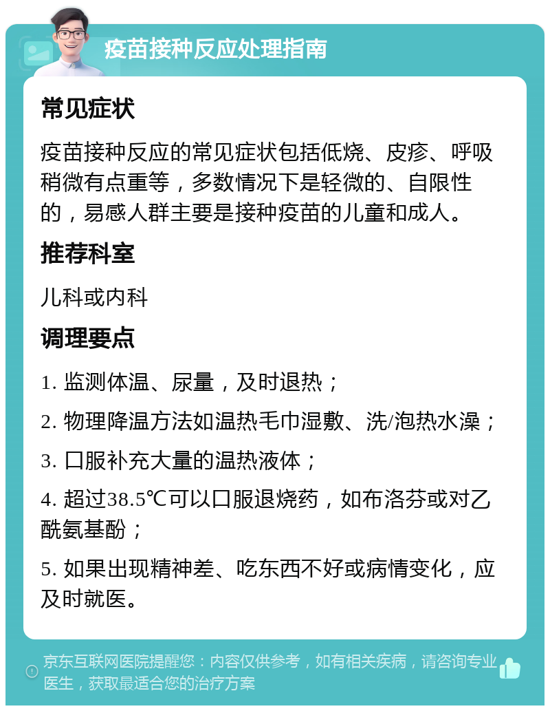 疫苗接种反应处理指南 常见症状 疫苗接种反应的常见症状包括低烧、皮疹、呼吸稍微有点重等，多数情况下是轻微的、自限性的，易感人群主要是接种疫苗的儿童和成人。 推荐科室 儿科或内科 调理要点 1. 监测体温、尿量，及时退热； 2. 物理降温方法如温热毛巾湿敷、洗/泡热水澡； 3. 口服补充大量的温热液体； 4. 超过38.5℃可以口服退烧药，如布洛芬或对乙酰氨基酚； 5. 如果出现精神差、吃东西不好或病情变化，应及时就医。