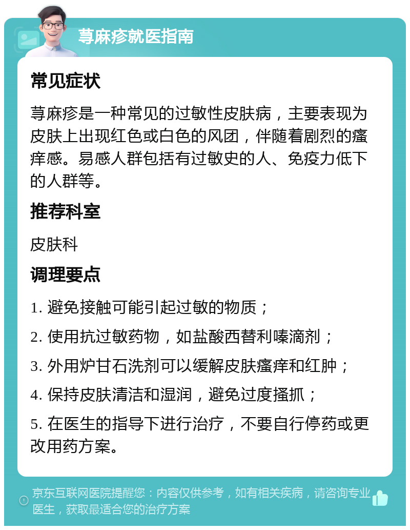 荨麻疹就医指南 常见症状 荨麻疹是一种常见的过敏性皮肤病，主要表现为皮肤上出现红色或白色的风团，伴随着剧烈的瘙痒感。易感人群包括有过敏史的人、免疫力低下的人群等。 推荐科室 皮肤科 调理要点 1. 避免接触可能引起过敏的物质； 2. 使用抗过敏药物，如盐酸西替利嗪滴剂； 3. 外用炉甘石洗剂可以缓解皮肤瘙痒和红肿； 4. 保持皮肤清洁和湿润，避免过度搔抓； 5. 在医生的指导下进行治疗，不要自行停药或更改用药方案。