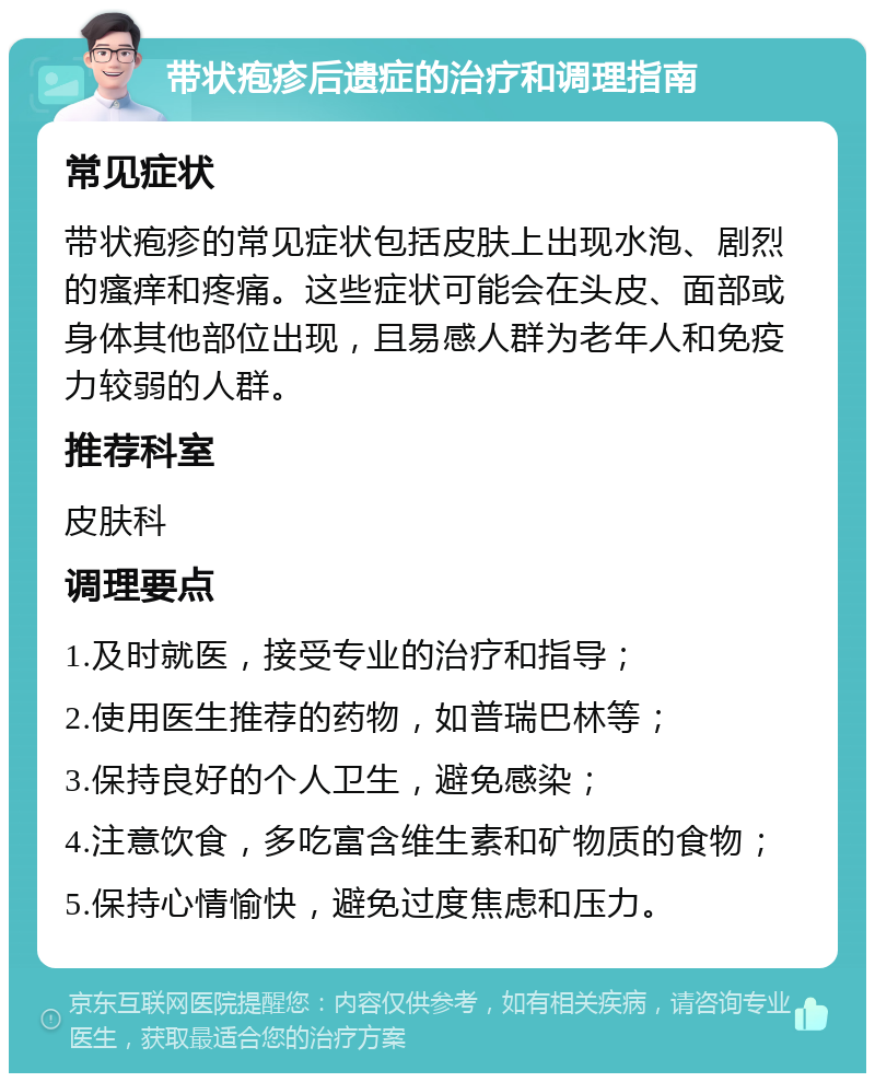 带状疱疹后遗症的治疗和调理指南 常见症状 带状疱疹的常见症状包括皮肤上出现水泡、剧烈的瘙痒和疼痛。这些症状可能会在头皮、面部或身体其他部位出现，且易感人群为老年人和免疫力较弱的人群。 推荐科室 皮肤科 调理要点 1.及时就医，接受专业的治疗和指导； 2.使用医生推荐的药物，如普瑞巴林等； 3.保持良好的个人卫生，避免感染； 4.注意饮食，多吃富含维生素和矿物质的食物； 5.保持心情愉快，避免过度焦虑和压力。