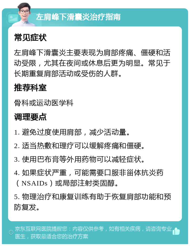 左肩峰下滑囊炎治疗指南 常见症状 左肩峰下滑囊炎主要表现为肩部疼痛、僵硬和活动受限，尤其在夜间或休息后更为明显。常见于长期重复肩部活动或受伤的人群。 推荐科室 骨科或运动医学科 调理要点 1. 避免过度使用肩部，减少活动量。 2. 适当热敷和理疗可以缓解疼痛和僵硬。 3. 使用巴布膏等外用药物可以减轻症状。 4. 如果症状严重，可能需要口服非甾体抗炎药（NSAIDs）或局部注射类固醇。 5. 物理治疗和康复训练有助于恢复肩部功能和预防复发。