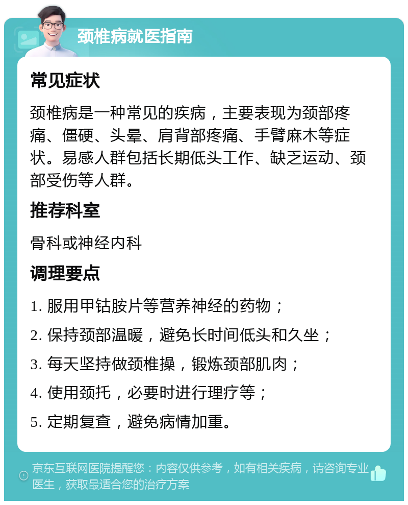 颈椎病就医指南 常见症状 颈椎病是一种常见的疾病，主要表现为颈部疼痛、僵硬、头晕、肩背部疼痛、手臂麻木等症状。易感人群包括长期低头工作、缺乏运动、颈部受伤等人群。 推荐科室 骨科或神经内科 调理要点 1. 服用甲钴胺片等营养神经的药物； 2. 保持颈部温暖，避免长时间低头和久坐； 3. 每天坚持做颈椎操，锻炼颈部肌肉； 4. 使用颈托，必要时进行理疗等； 5. 定期复查，避免病情加重。