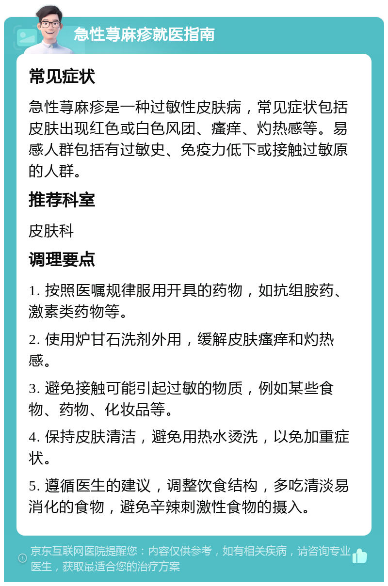 急性荨麻疹就医指南 常见症状 急性荨麻疹是一种过敏性皮肤病，常见症状包括皮肤出现红色或白色风团、瘙痒、灼热感等。易感人群包括有过敏史、免疫力低下或接触过敏原的人群。 推荐科室 皮肤科 调理要点 1. 按照医嘱规律服用开具的药物，如抗组胺药、激素类药物等。 2. 使用炉甘石洗剂外用，缓解皮肤瘙痒和灼热感。 3. 避免接触可能引起过敏的物质，例如某些食物、药物、化妆品等。 4. 保持皮肤清洁，避免用热水烫洗，以免加重症状。 5. 遵循医生的建议，调整饮食结构，多吃清淡易消化的食物，避免辛辣刺激性食物的摄入。