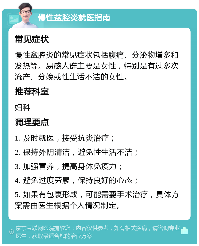 慢性盆腔炎就医指南 常见症状 慢性盆腔炎的常见症状包括腹痛、分泌物增多和发热等。易感人群主要是女性，特别是有过多次流产、分娩或性生活不洁的女性。 推荐科室 妇科 调理要点 1. 及时就医，接受抗炎治疗； 2. 保持外阴清洁，避免性生活不洁； 3. 加强营养，提高身体免疫力； 4. 避免过度劳累，保持良好的心态； 5. 如果有包裹形成，可能需要手术治疗，具体方案需由医生根据个人情况制定。