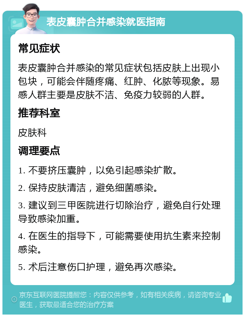 表皮囊肿合并感染就医指南 常见症状 表皮囊肿合并感染的常见症状包括皮肤上出现小包块，可能会伴随疼痛、红肿、化脓等现象。易感人群主要是皮肤不洁、免疫力较弱的人群。 推荐科室 皮肤科 调理要点 1. 不要挤压囊肿，以免引起感染扩散。 2. 保持皮肤清洁，避免细菌感染。 3. 建议到三甲医院进行切除治疗，避免自行处理导致感染加重。 4. 在医生的指导下，可能需要使用抗生素来控制感染。 5. 术后注意伤口护理，避免再次感染。