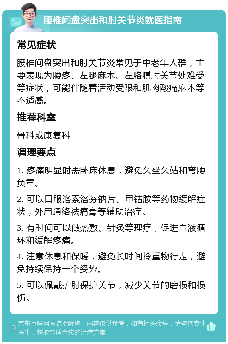 腰椎间盘突出和肘关节炎就医指南 常见症状 腰椎间盘突出和肘关节炎常见于中老年人群，主要表现为腰疼、左腿麻木、左胳膊肘关节处难受等症状，可能伴随着活动受限和肌肉酸痛麻木等不适感。 推荐科室 骨科或康复科 调理要点 1. 疼痛明显时需卧床休息，避免久坐久站和弯腰负重。 2. 可以口服洛索洛芬钠片、甲钴胺等药物缓解症状，外用通络祛痛膏等辅助治疗。 3. 有时间可以做热敷、针灸等理疗，促进血液循环和缓解疼痛。 4. 注意休息和保暖，避免长时间拎重物行走，避免持续保持一个姿势。 5. 可以佩戴护肘保护关节，减少关节的磨损和损伤。