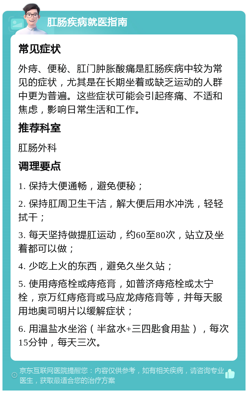 肛肠疾病就医指南 常见症状 外痔、便秘、肛门肿胀酸痛是肛肠疾病中较为常见的症状，尤其是在长期坐着或缺乏运动的人群中更为普遍。这些症状可能会引起疼痛、不适和焦虑，影响日常生活和工作。 推荐科室 肛肠外科 调理要点 1. 保持大便通畅，避免便秘； 2. 保持肛周卫生干洁，解大便后用水冲洗，轻轻拭干； 3. 每天坚持做提肛运动，约60至80次，站立及坐着都可以做； 4. 少吃上火的东西，避免久坐久站； 5. 使用痔疮栓或痔疮膏，如普济痔疮栓或太宁栓，京万红痔疮膏或马应龙痔疮膏等，并每天服用地奥司明片以缓解症状； 6. 用温盐水坐浴（半盆水+三四匙食用盐），每次15分钟，每天三次。