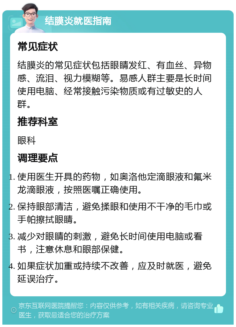 结膜炎就医指南 常见症状 结膜炎的常见症状包括眼睛发红、有血丝、异物感、流泪、视力模糊等。易感人群主要是长时间使用电脑、经常接触污染物质或有过敏史的人群。 推荐科室 眼科 调理要点 使用医生开具的药物，如奥洛他定滴眼液和氟米龙滴眼液，按照医嘱正确使用。 保持眼部清洁，避免揉眼和使用不干净的毛巾或手帕擦拭眼睛。 减少对眼睛的刺激，避免长时间使用电脑或看书，注意休息和眼部保健。 如果症状加重或持续不改善，应及时就医，避免延误治疗。