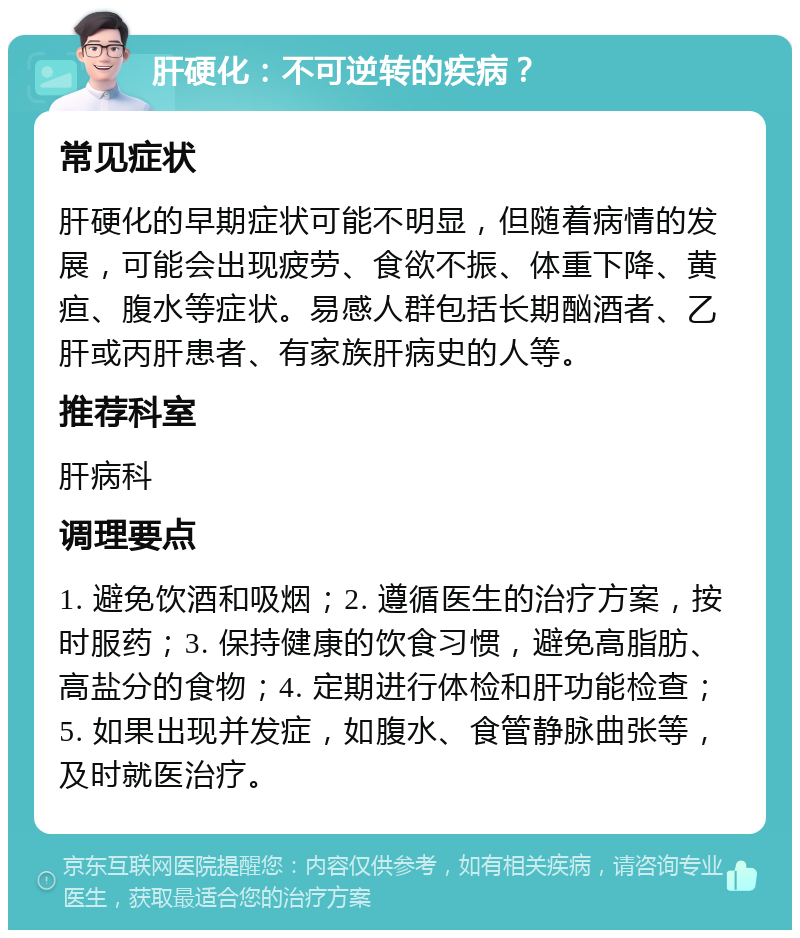 肝硬化：不可逆转的疾病？ 常见症状 肝硬化的早期症状可能不明显，但随着病情的发展，可能会出现疲劳、食欲不振、体重下降、黄疸、腹水等症状。易感人群包括长期酗酒者、乙肝或丙肝患者、有家族肝病史的人等。 推荐科室 肝病科 调理要点 1. 避免饮酒和吸烟；2. 遵循医生的治疗方案，按时服药；3. 保持健康的饮食习惯，避免高脂肪、高盐分的食物；4. 定期进行体检和肝功能检查；5. 如果出现并发症，如腹水、食管静脉曲张等，及时就医治疗。