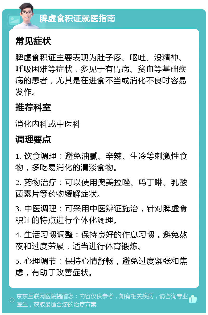 脾虚食积证就医指南 常见症状 脾虚食积证主要表现为肚子疼、呕吐、没精神、呼吸困难等症状，多见于有胃病、贫血等基础疾病的患者，尤其是在进食不当或消化不良时容易发作。 推荐科室 消化内科或中医科 调理要点 1. 饮食调理：避免油腻、辛辣、生冷等刺激性食物，多吃易消化的清淡食物。 2. 药物治疗：可以使用奥美拉唑、吗丁啉、乳酸菌素片等药物缓解症状。 3. 中医调理：可采用中医辨证施治，针对脾虚食积证的特点进行个体化调理。 4. 生活习惯调整：保持良好的作息习惯，避免熬夜和过度劳累，适当进行体育锻炼。 5. 心理调节：保持心情舒畅，避免过度紧张和焦虑，有助于改善症状。