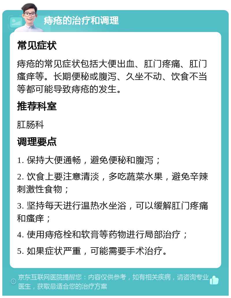 痔疮的治疗和调理 常见症状 痔疮的常见症状包括大便出血、肛门疼痛、肛门瘙痒等。长期便秘或腹泻、久坐不动、饮食不当等都可能导致痔疮的发生。 推荐科室 肛肠科 调理要点 1. 保持大便通畅，避免便秘和腹泻； 2. 饮食上要注意清淡，多吃蔬菜水果，避免辛辣刺激性食物； 3. 坚持每天进行温热水坐浴，可以缓解肛门疼痛和瘙痒； 4. 使用痔疮栓和软膏等药物进行局部治疗； 5. 如果症状严重，可能需要手术治疗。