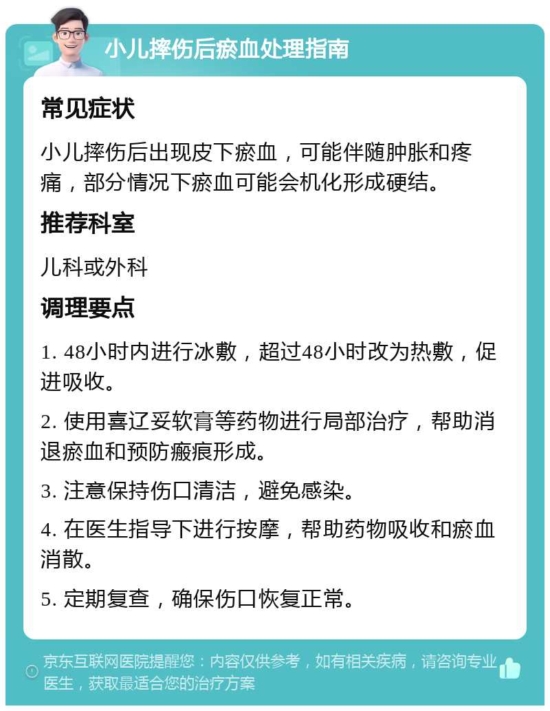 小儿摔伤后瘀血处理指南 常见症状 小儿摔伤后出现皮下瘀血，可能伴随肿胀和疼痛，部分情况下瘀血可能会机化形成硬结。 推荐科室 儿科或外科 调理要点 1. 48小时内进行冰敷，超过48小时改为热敷，促进吸收。 2. 使用喜辽妥软膏等药物进行局部治疗，帮助消退瘀血和预防瘢痕形成。 3. 注意保持伤口清洁，避免感染。 4. 在医生指导下进行按摩，帮助药物吸收和瘀血消散。 5. 定期复查，确保伤口恢复正常。