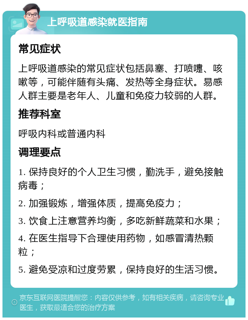 上呼吸道感染就医指南 常见症状 上呼吸道感染的常见症状包括鼻塞、打喷嚏、咳嗽等，可能伴随有头痛、发热等全身症状。易感人群主要是老年人、儿童和免疫力较弱的人群。 推荐科室 呼吸内科或普通内科 调理要点 1. 保持良好的个人卫生习惯，勤洗手，避免接触病毒； 2. 加强锻炼，增强体质，提高免疫力； 3. 饮食上注意营养均衡，多吃新鲜蔬菜和水果； 4. 在医生指导下合理使用药物，如感冒清热颗粒； 5. 避免受凉和过度劳累，保持良好的生活习惯。