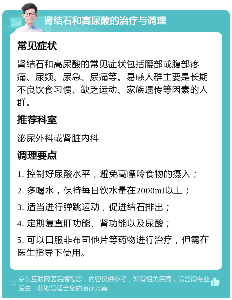 肾结石和高尿酸的治疗与调理 常见症状 肾结石和高尿酸的常见症状包括腰部或腹部疼痛、尿频、尿急、尿痛等。易感人群主要是长期不良饮食习惯、缺乏运动、家族遗传等因素的人群。 推荐科室 泌尿外科或肾脏内科 调理要点 1. 控制好尿酸水平，避免高嘌呤食物的摄入； 2. 多喝水，保持每日饮水量在2000ml以上； 3. 适当进行弹跳运动，促进结石排出； 4. 定期复查肝功能、肾功能以及尿酸； 5. 可以口服非布司他片等药物进行治疗，但需在医生指导下使用。