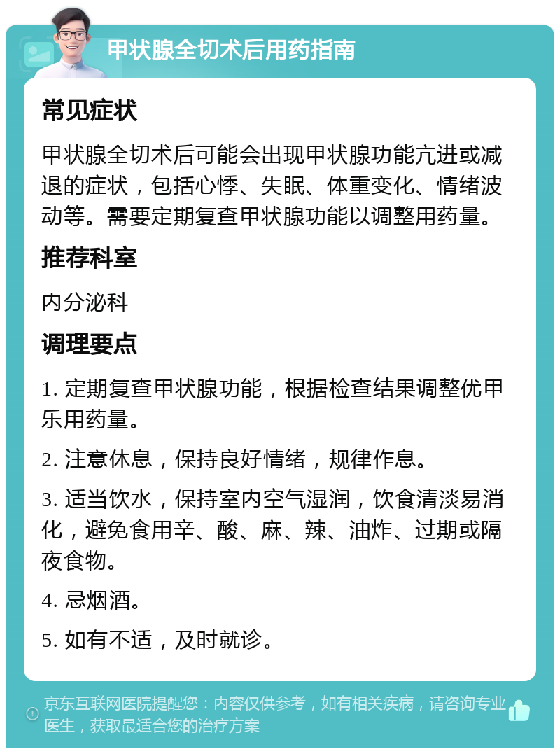 甲状腺全切术后用药指南 常见症状 甲状腺全切术后可能会出现甲状腺功能亢进或减退的症状，包括心悸、失眠、体重变化、情绪波动等。需要定期复查甲状腺功能以调整用药量。 推荐科室 内分泌科 调理要点 1. 定期复查甲状腺功能，根据检查结果调整优甲乐用药量。 2. 注意休息，保持良好情绪，规律作息。 3. 适当饮水，保持室内空气湿润，饮食清淡易消化，避免食用辛、酸、麻、辣、油炸、过期或隔夜食物。 4. 忌烟酒。 5. 如有不适，及时就诊。