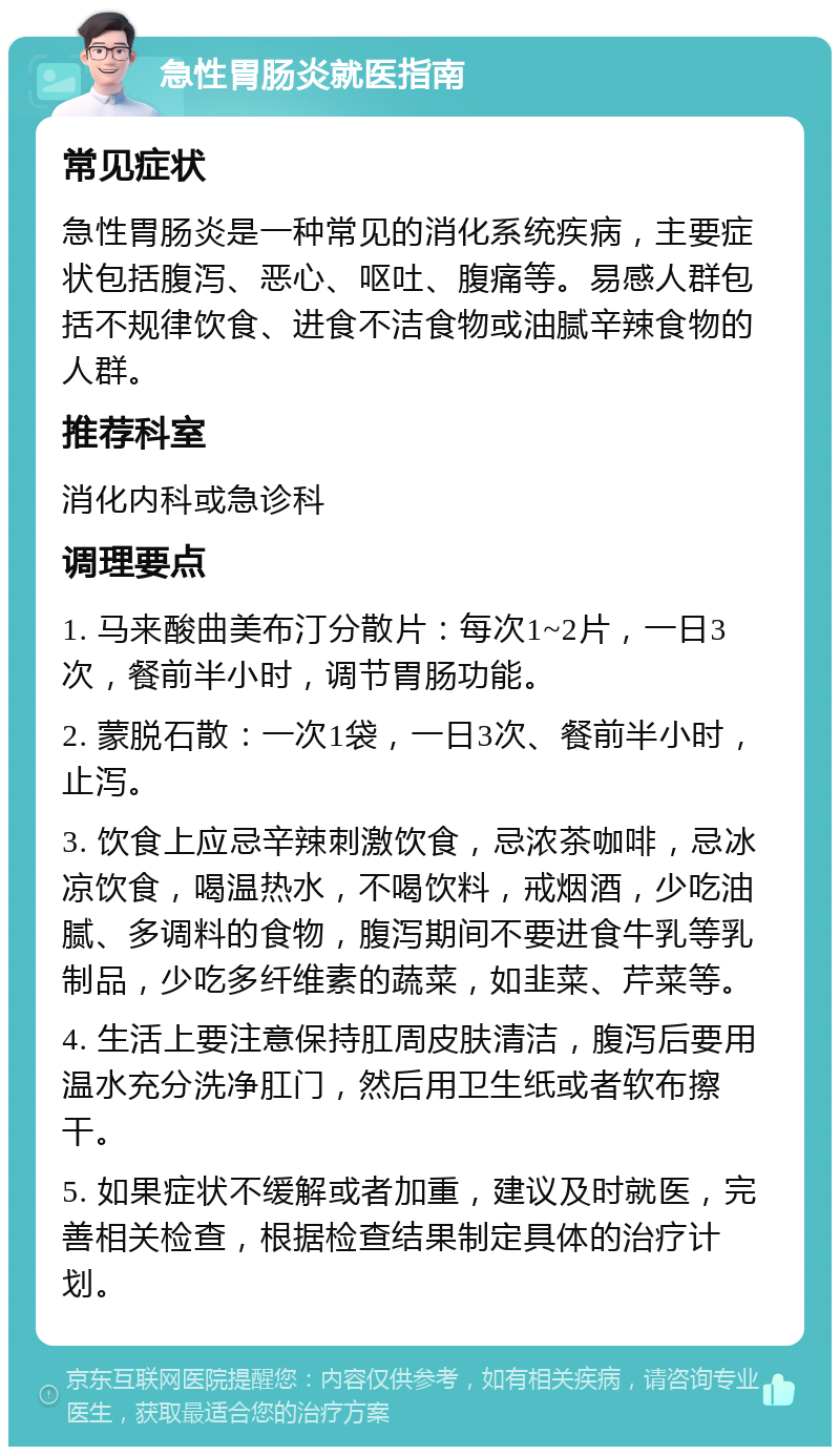 急性胃肠炎就医指南 常见症状 急性胃肠炎是一种常见的消化系统疾病，主要症状包括腹泻、恶心、呕吐、腹痛等。易感人群包括不规律饮食、进食不洁食物或油腻辛辣食物的人群。 推荐科室 消化内科或急诊科 调理要点 1. 马来酸曲美布汀分散片：每次1~2片，一日3次，餐前半小时，调节胃肠功能。 2. 蒙脱石散：一次1袋，一日3次、餐前半小时，止泻。 3. 饮食上应忌辛辣刺激饮食，忌浓茶咖啡，忌冰凉饮食，喝温热水，不喝饮料，戒烟酒，少吃油腻、多调料的食物，腹泻期间不要进食牛乳等乳制品，少吃多纤维素的蔬菜，如韭菜、芹菜等。 4. 生活上要注意保持肛周皮肤清洁，腹泻后要用温水充分洗净肛门，然后用卫生纸或者软布擦干。 5. 如果症状不缓解或者加重，建议及时就医，完善相关检查，根据检查结果制定具体的治疗计划。