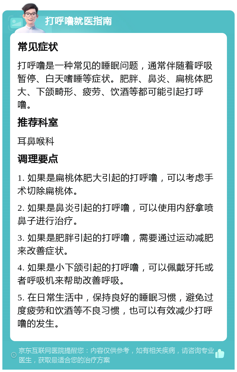 打呼噜就医指南 常见症状 打呼噜是一种常见的睡眠问题，通常伴随着呼吸暂停、白天嗜睡等症状。肥胖、鼻炎、扁桃体肥大、下颌畸形、疲劳、饮酒等都可能引起打呼噜。 推荐科室 耳鼻喉科 调理要点 1. 如果是扁桃体肥大引起的打呼噜，可以考虑手术切除扁桃体。 2. 如果是鼻炎引起的打呼噜，可以使用内舒拿喷鼻子进行治疗。 3. 如果是肥胖引起的打呼噜，需要通过运动减肥来改善症状。 4. 如果是小下颌引起的打呼噜，可以佩戴牙托或者呼吸机来帮助改善呼吸。 5. 在日常生活中，保持良好的睡眠习惯，避免过度疲劳和饮酒等不良习惯，也可以有效减少打呼噜的发生。