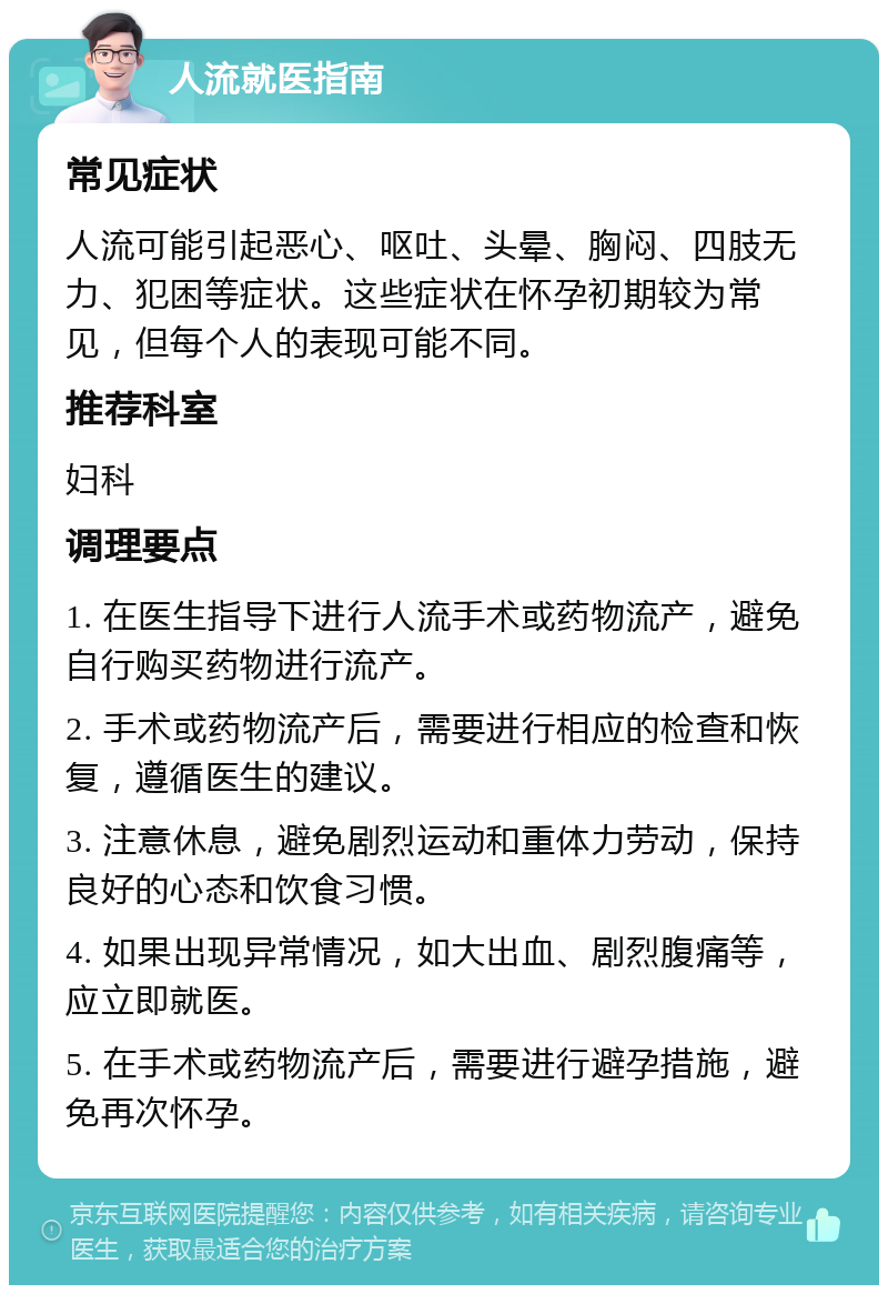 人流就医指南 常见症状 人流可能引起恶心、呕吐、头晕、胸闷、四肢无力、犯困等症状。这些症状在怀孕初期较为常见，但每个人的表现可能不同。 推荐科室 妇科 调理要点 1. 在医生指导下进行人流手术或药物流产，避免自行购买药物进行流产。 2. 手术或药物流产后，需要进行相应的检查和恢复，遵循医生的建议。 3. 注意休息，避免剧烈运动和重体力劳动，保持良好的心态和饮食习惯。 4. 如果出现异常情况，如大出血、剧烈腹痛等，应立即就医。 5. 在手术或药物流产后，需要进行避孕措施，避免再次怀孕。