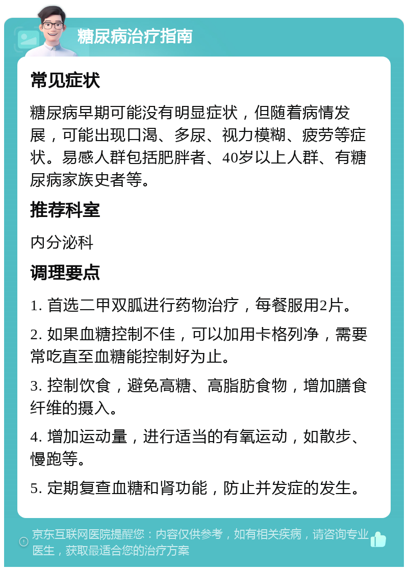 糖尿病治疗指南 常见症状 糖尿病早期可能没有明显症状，但随着病情发展，可能出现口渴、多尿、视力模糊、疲劳等症状。易感人群包括肥胖者、40岁以上人群、有糖尿病家族史者等。 推荐科室 内分泌科 调理要点 1. 首选二甲双胍进行药物治疗，每餐服用2片。 2. 如果血糖控制不佳，可以加用卡格列净，需要常吃直至血糖能控制好为止。 3. 控制饮食，避免高糖、高脂肪食物，增加膳食纤维的摄入。 4. 增加运动量，进行适当的有氧运动，如散步、慢跑等。 5. 定期复查血糖和肾功能，防止并发症的发生。