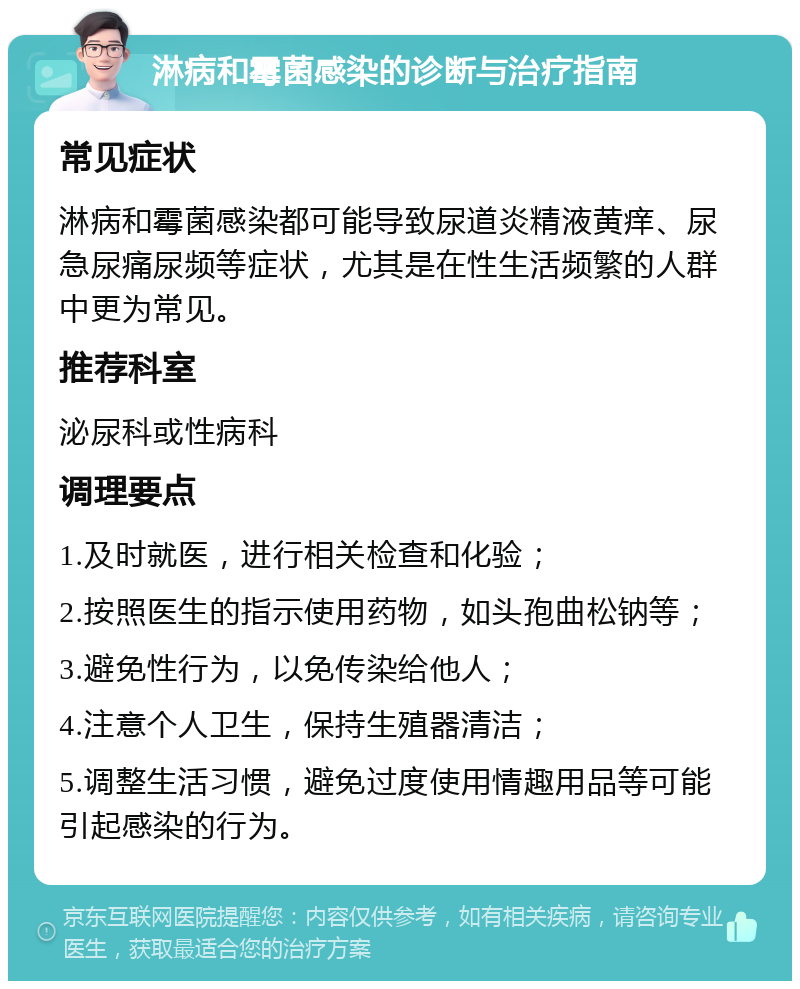 淋病和霉菌感染的诊断与治疗指南 常见症状 淋病和霉菌感染都可能导致尿道炎精液黄痒、尿急尿痛尿频等症状，尤其是在性生活频繁的人群中更为常见。 推荐科室 泌尿科或性病科 调理要点 1.及时就医，进行相关检查和化验； 2.按照医生的指示使用药物，如头孢曲松钠等； 3.避免性行为，以免传染给他人； 4.注意个人卫生，保持生殖器清洁； 5.调整生活习惯，避免过度使用情趣用品等可能引起感染的行为。