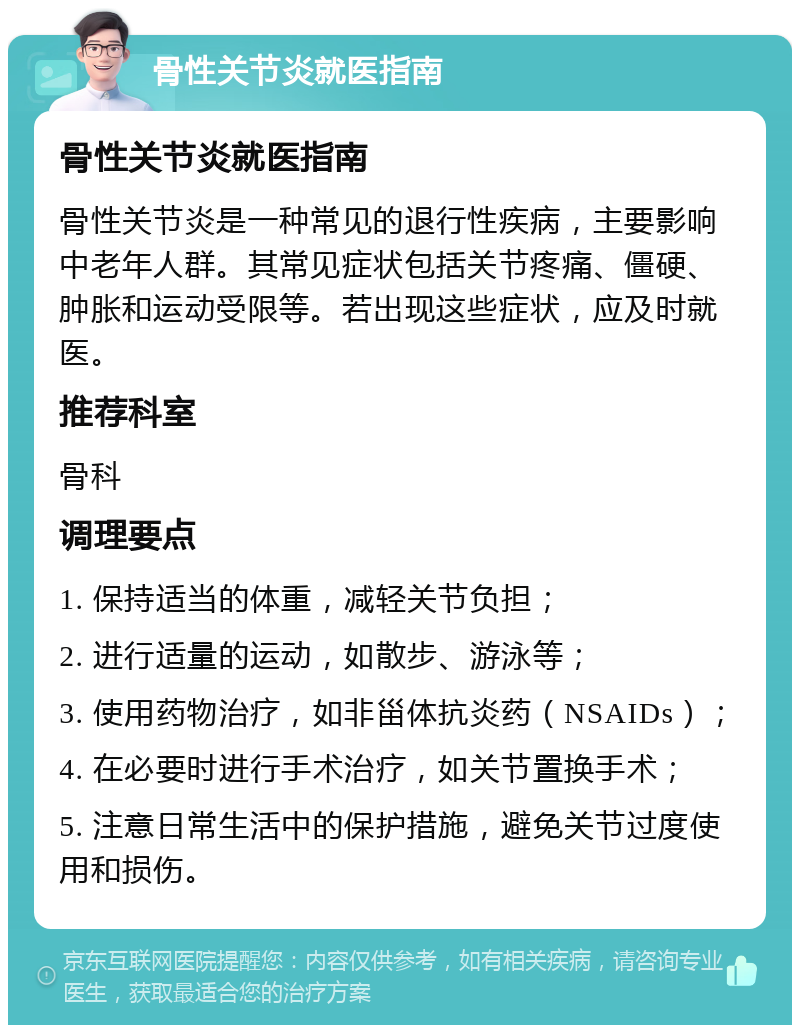 骨性关节炎就医指南 骨性关节炎就医指南 骨性关节炎是一种常见的退行性疾病，主要影响中老年人群。其常见症状包括关节疼痛、僵硬、肿胀和运动受限等。若出现这些症状，应及时就医。 推荐科室 骨科 调理要点 1. 保持适当的体重，减轻关节负担； 2. 进行适量的运动，如散步、游泳等； 3. 使用药物治疗，如非甾体抗炎药（NSAIDs）； 4. 在必要时进行手术治疗，如关节置换手术； 5. 注意日常生活中的保护措施，避免关节过度使用和损伤。