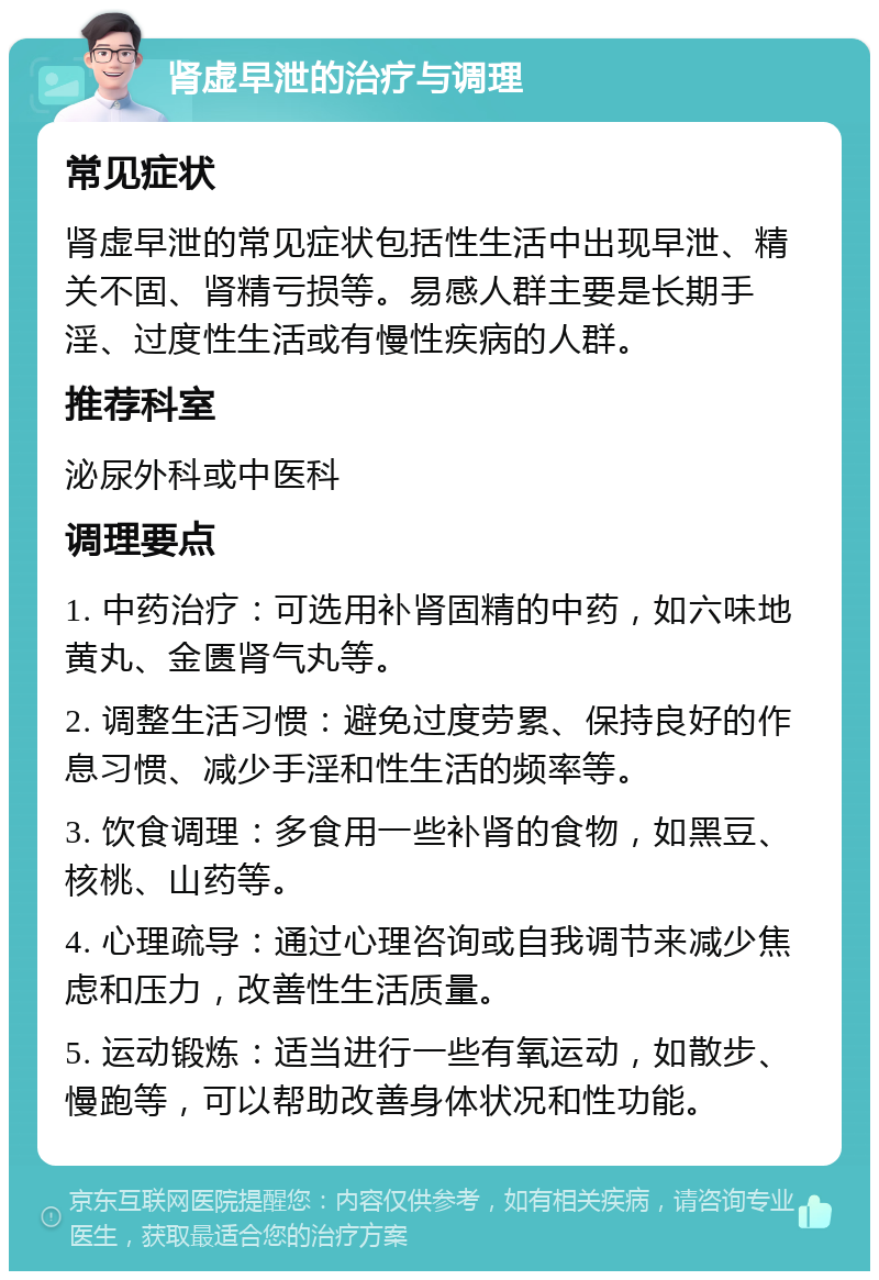 肾虚早泄的治疗与调理 常见症状 肾虚早泄的常见症状包括性生活中出现早泄、精关不固、肾精亏损等。易感人群主要是长期手淫、过度性生活或有慢性疾病的人群。 推荐科室 泌尿外科或中医科 调理要点 1. 中药治疗：可选用补肾固精的中药，如六味地黄丸、金匮肾气丸等。 2. 调整生活习惯：避免过度劳累、保持良好的作息习惯、减少手淫和性生活的频率等。 3. 饮食调理：多食用一些补肾的食物，如黑豆、核桃、山药等。 4. 心理疏导：通过心理咨询或自我调节来减少焦虑和压力，改善性生活质量。 5. 运动锻炼：适当进行一些有氧运动，如散步、慢跑等，可以帮助改善身体状况和性功能。