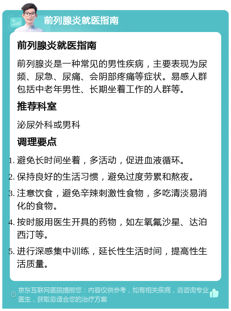 前列腺炎就医指南 前列腺炎就医指南 前列腺炎是一种常见的男性疾病，主要表现为尿频、尿急、尿痛、会阴部疼痛等症状。易感人群包括中老年男性、长期坐着工作的人群等。 推荐科室 泌尿外科或男科 调理要点 避免长时间坐着，多活动，促进血液循环。 保持良好的生活习惯，避免过度劳累和熬夜。 注意饮食，避免辛辣刺激性食物，多吃清淡易消化的食物。 按时服用医生开具的药物，如左氧氟沙星、达泊西汀等。 进行深感集中训练，延长性生活时间，提高性生活质量。