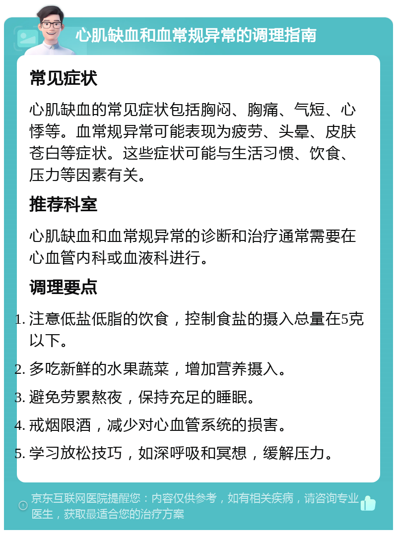 心肌缺血和血常规异常的调理指南 常见症状 心肌缺血的常见症状包括胸闷、胸痛、气短、心悸等。血常规异常可能表现为疲劳、头晕、皮肤苍白等症状。这些症状可能与生活习惯、饮食、压力等因素有关。 推荐科室 心肌缺血和血常规异常的诊断和治疗通常需要在心血管内科或血液科进行。 调理要点 注意低盐低脂的饮食，控制食盐的摄入总量在5克以下。 多吃新鲜的水果蔬菜，增加营养摄入。 避免劳累熬夜，保持充足的睡眠。 戒烟限酒，减少对心血管系统的损害。 学习放松技巧，如深呼吸和冥想，缓解压力。