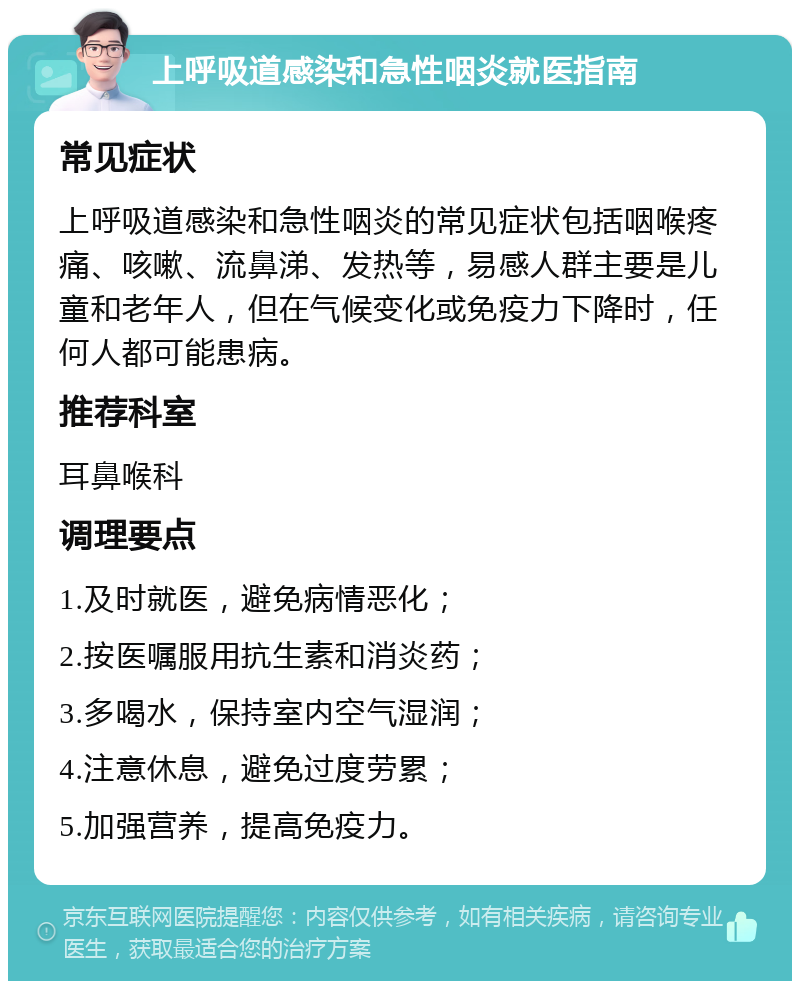 上呼吸道感染和急性咽炎就医指南 常见症状 上呼吸道感染和急性咽炎的常见症状包括咽喉疼痛、咳嗽、流鼻涕、发热等，易感人群主要是儿童和老年人，但在气候变化或免疫力下降时，任何人都可能患病。 推荐科室 耳鼻喉科 调理要点 1.及时就医，避免病情恶化； 2.按医嘱服用抗生素和消炎药； 3.多喝水，保持室内空气湿润； 4.注意休息，避免过度劳累； 5.加强营养，提高免疫力。