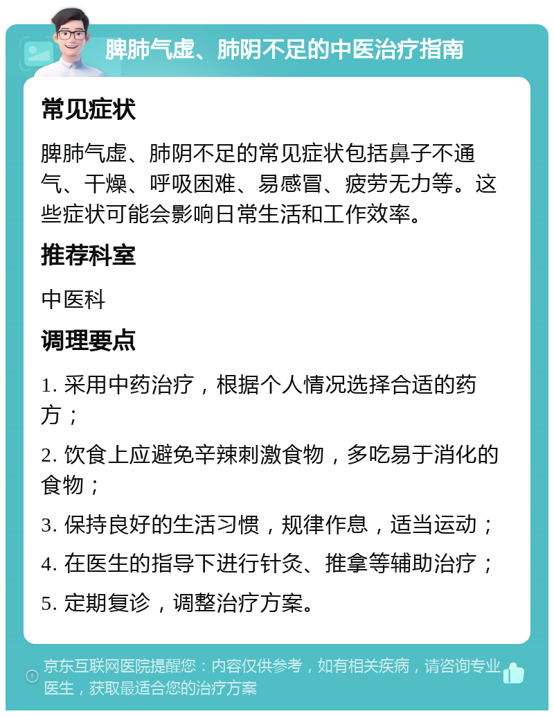 脾肺气虚、肺阴不足的中医治疗指南 常见症状 脾肺气虚、肺阴不足的常见症状包括鼻子不通气、干燥、呼吸困难、易感冒、疲劳无力等。这些症状可能会影响日常生活和工作效率。 推荐科室 中医科 调理要点 1. 采用中药治疗，根据个人情况选择合适的药方； 2. 饮食上应避免辛辣刺激食物，多吃易于消化的食物； 3. 保持良好的生活习惯，规律作息，适当运动； 4. 在医生的指导下进行针灸、推拿等辅助治疗； 5. 定期复诊，调整治疗方案。