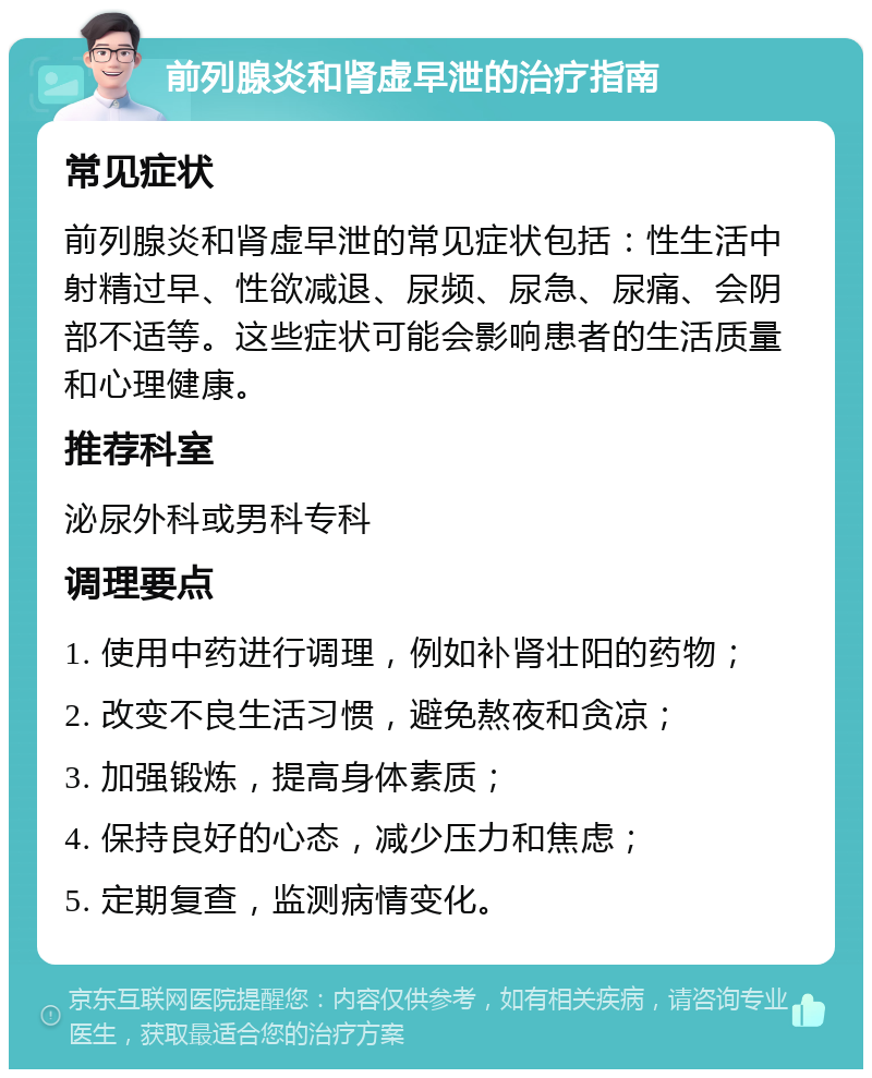 前列腺炎和肾虚早泄的治疗指南 常见症状 前列腺炎和肾虚早泄的常见症状包括：性生活中射精过早、性欲减退、尿频、尿急、尿痛、会阴部不适等。这些症状可能会影响患者的生活质量和心理健康。 推荐科室 泌尿外科或男科专科 调理要点 1. 使用中药进行调理，例如补肾壮阳的药物； 2. 改变不良生活习惯，避免熬夜和贪凉； 3. 加强锻炼，提高身体素质； 4. 保持良好的心态，减少压力和焦虑； 5. 定期复查，监测病情变化。