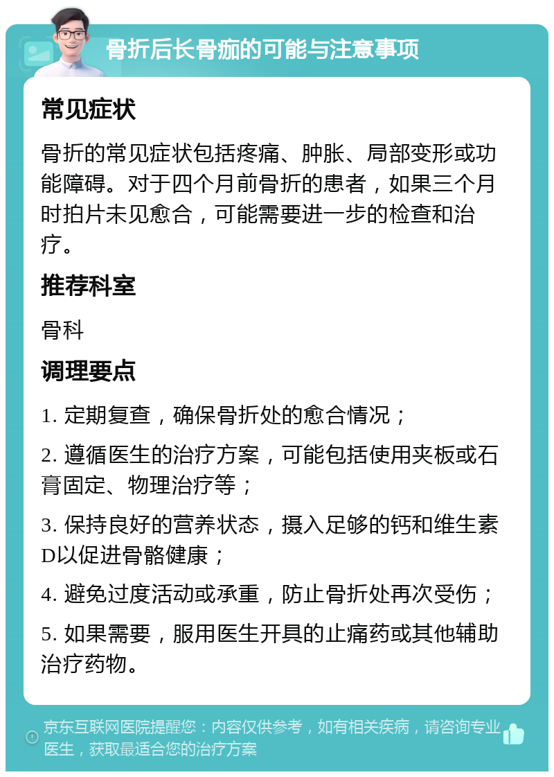 骨折后长骨痂的可能与注意事项 常见症状 骨折的常见症状包括疼痛、肿胀、局部变形或功能障碍。对于四个月前骨折的患者，如果三个月时拍片未见愈合，可能需要进一步的检查和治疗。 推荐科室 骨科 调理要点 1. 定期复查，确保骨折处的愈合情况； 2. 遵循医生的治疗方案，可能包括使用夹板或石膏固定、物理治疗等； 3. 保持良好的营养状态，摄入足够的钙和维生素D以促进骨骼健康； 4. 避免过度活动或承重，防止骨折处再次受伤； 5. 如果需要，服用医生开具的止痛药或其他辅助治疗药物。