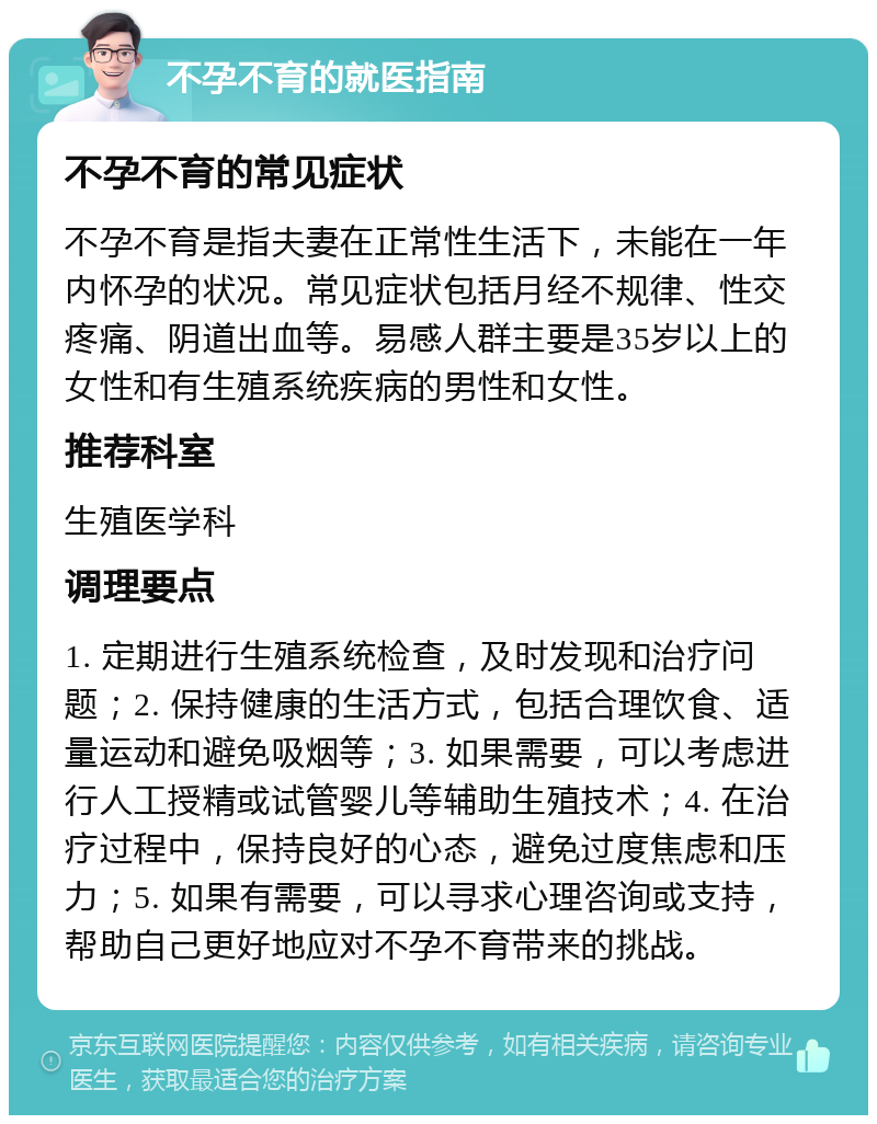 不孕不育的就医指南 不孕不育的常见症状 不孕不育是指夫妻在正常性生活下，未能在一年内怀孕的状况。常见症状包括月经不规律、性交疼痛、阴道出血等。易感人群主要是35岁以上的女性和有生殖系统疾病的男性和女性。 推荐科室 生殖医学科 调理要点 1. 定期进行生殖系统检查，及时发现和治疗问题；2. 保持健康的生活方式，包括合理饮食、适量运动和避免吸烟等；3. 如果需要，可以考虑进行人工授精或试管婴儿等辅助生殖技术；4. 在治疗过程中，保持良好的心态，避免过度焦虑和压力；5. 如果有需要，可以寻求心理咨询或支持，帮助自己更好地应对不孕不育带来的挑战。