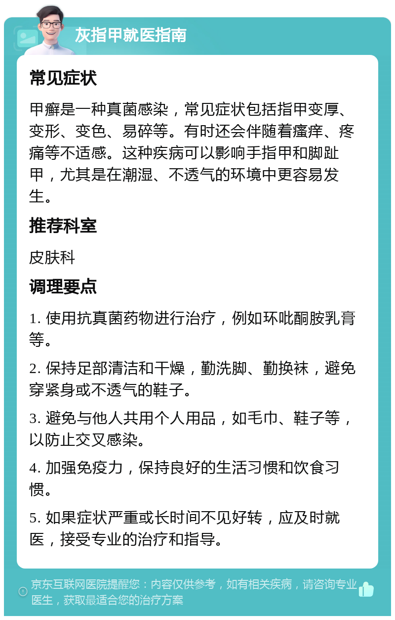 灰指甲就医指南 常见症状 甲癣是一种真菌感染，常见症状包括指甲变厚、变形、变色、易碎等。有时还会伴随着瘙痒、疼痛等不适感。这种疾病可以影响手指甲和脚趾甲，尤其是在潮湿、不透气的环境中更容易发生。 推荐科室 皮肤科 调理要点 1. 使用抗真菌药物进行治疗，例如环吡酮胺乳膏等。 2. 保持足部清洁和干燥，勤洗脚、勤换袜，避免穿紧身或不透气的鞋子。 3. 避免与他人共用个人用品，如毛巾、鞋子等，以防止交叉感染。 4. 加强免疫力，保持良好的生活习惯和饮食习惯。 5. 如果症状严重或长时间不见好转，应及时就医，接受专业的治疗和指导。