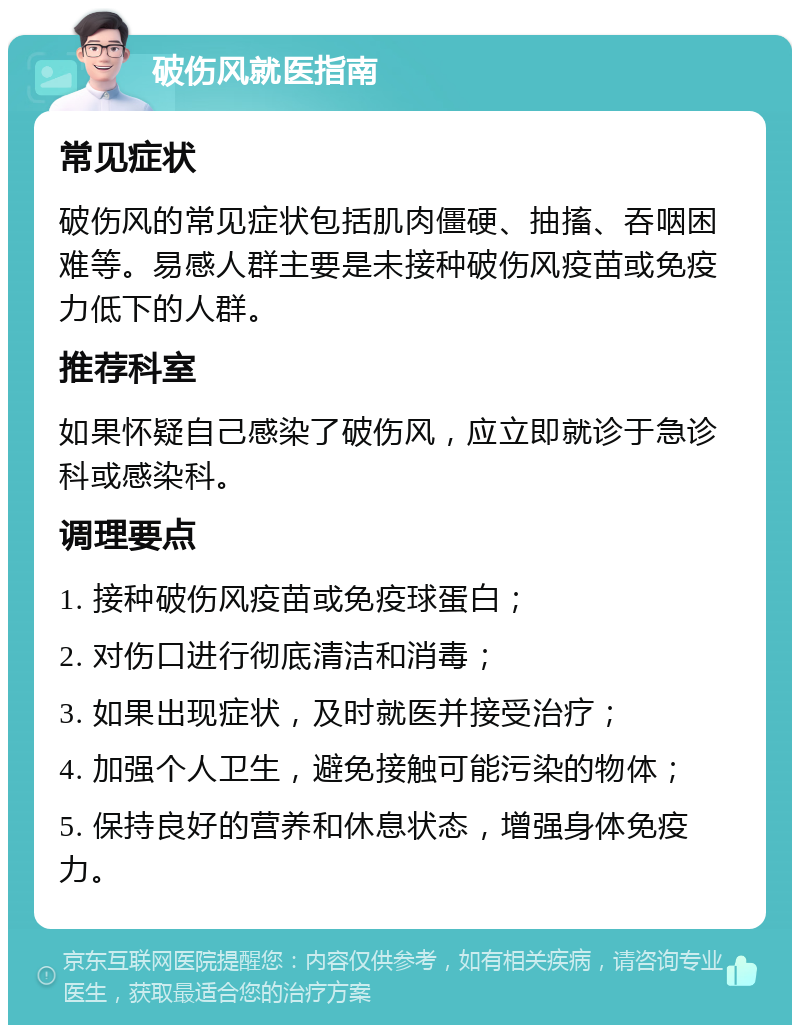 破伤风就医指南 常见症状 破伤风的常见症状包括肌肉僵硬、抽搐、吞咽困难等。易感人群主要是未接种破伤风疫苗或免疫力低下的人群。 推荐科室 如果怀疑自己感染了破伤风，应立即就诊于急诊科或感染科。 调理要点 1. 接种破伤风疫苗或免疫球蛋白； 2. 对伤口进行彻底清洁和消毒； 3. 如果出现症状，及时就医并接受治疗； 4. 加强个人卫生，避免接触可能污染的物体； 5. 保持良好的营养和休息状态，增强身体免疫力。