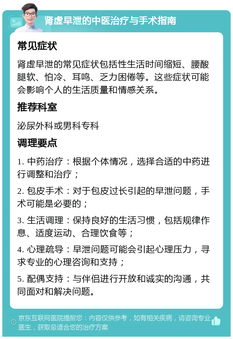 肾虚早泄的中医治疗与手术指南 常见症状 肾虚早泄的常见症状包括性生活时间缩短、腰酸腿软、怕冷、耳鸣、乏力困倦等。这些症状可能会影响个人的生活质量和情感关系。 推荐科室 泌尿外科或男科专科 调理要点 1. 中药治疗：根据个体情况，选择合适的中药进行调整和治疗； 2. 包皮手术：对于包皮过长引起的早泄问题，手术可能是必要的； 3. 生活调理：保持良好的生活习惯，包括规律作息、适度运动、合理饮食等； 4. 心理疏导：早泄问题可能会引起心理压力，寻求专业的心理咨询和支持； 5. 配偶支持：与伴侣进行开放和诚实的沟通，共同面对和解决问题。