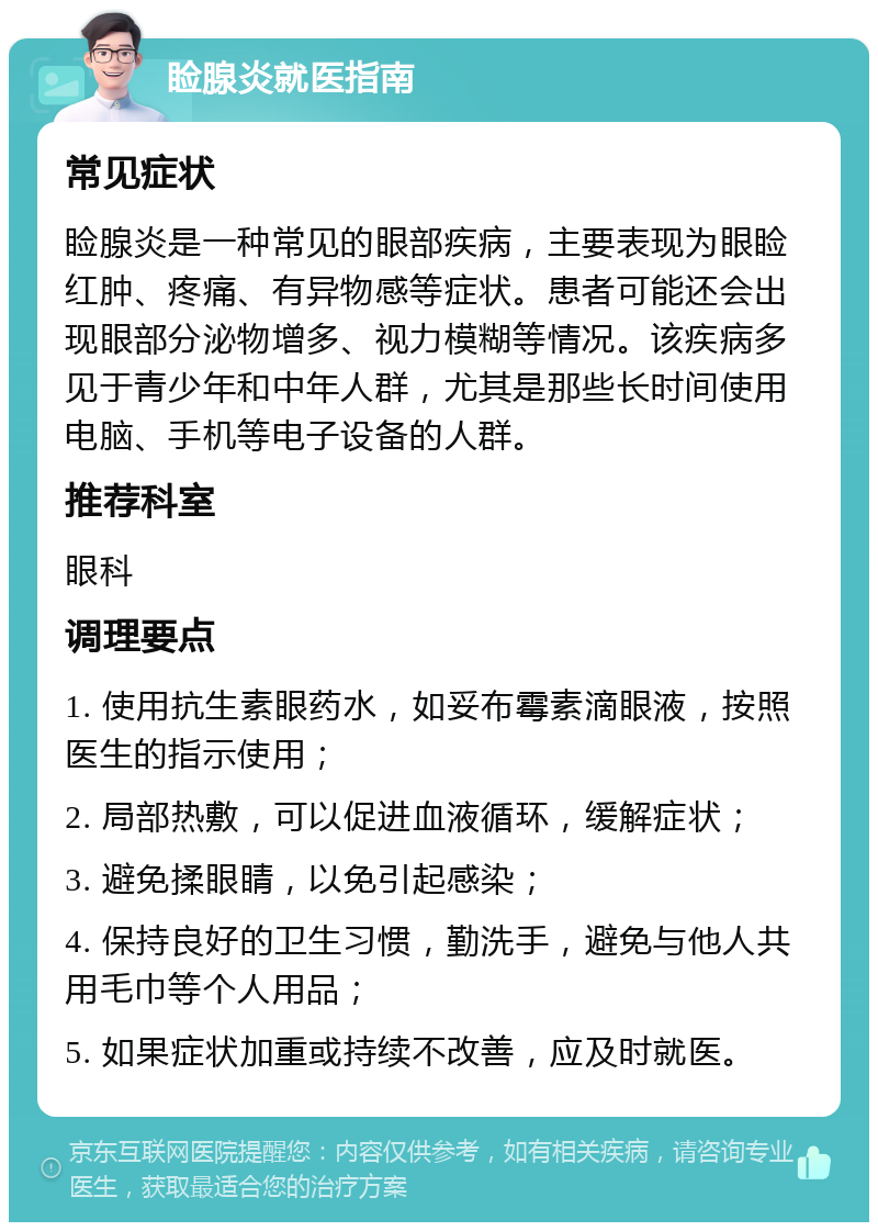 睑腺炎就医指南 常见症状 睑腺炎是一种常见的眼部疾病，主要表现为眼睑红肿、疼痛、有异物感等症状。患者可能还会出现眼部分泌物增多、视力模糊等情况。该疾病多见于青少年和中年人群，尤其是那些长时间使用电脑、手机等电子设备的人群。 推荐科室 眼科 调理要点 1. 使用抗生素眼药水，如妥布霉素滴眼液，按照医生的指示使用； 2. 局部热敷，可以促进血液循环，缓解症状； 3. 避免揉眼睛，以免引起感染； 4. 保持良好的卫生习惯，勤洗手，避免与他人共用毛巾等个人用品； 5. 如果症状加重或持续不改善，应及时就医。