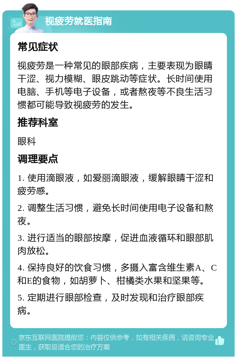 视疲劳就医指南 常见症状 视疲劳是一种常见的眼部疾病，主要表现为眼睛干涩、视力模糊、眼皮跳动等症状。长时间使用电脑、手机等电子设备，或者熬夜等不良生活习惯都可能导致视疲劳的发生。 推荐科室 眼科 调理要点 1. 使用滴眼液，如爱丽滴眼液，缓解眼睛干涩和疲劳感。 2. 调整生活习惯，避免长时间使用电子设备和熬夜。 3. 进行适当的眼部按摩，促进血液循环和眼部肌肉放松。 4. 保持良好的饮食习惯，多摄入富含维生素A、C和E的食物，如胡萝卜、柑橘类水果和坚果等。 5. 定期进行眼部检查，及时发现和治疗眼部疾病。