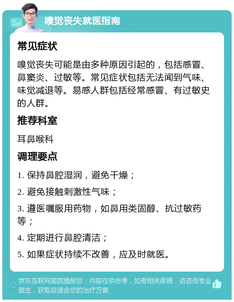 嗅觉丧失就医指南 常见症状 嗅觉丧失可能是由多种原因引起的，包括感冒、鼻窦炎、过敏等。常见症状包括无法闻到气味、味觉减退等。易感人群包括经常感冒、有过敏史的人群。 推荐科室 耳鼻喉科 调理要点 1. 保持鼻腔湿润，避免干燥； 2. 避免接触刺激性气味； 3. 遵医嘱服用药物，如鼻用类固醇、抗过敏药等； 4. 定期进行鼻腔清洁； 5. 如果症状持续不改善，应及时就医。