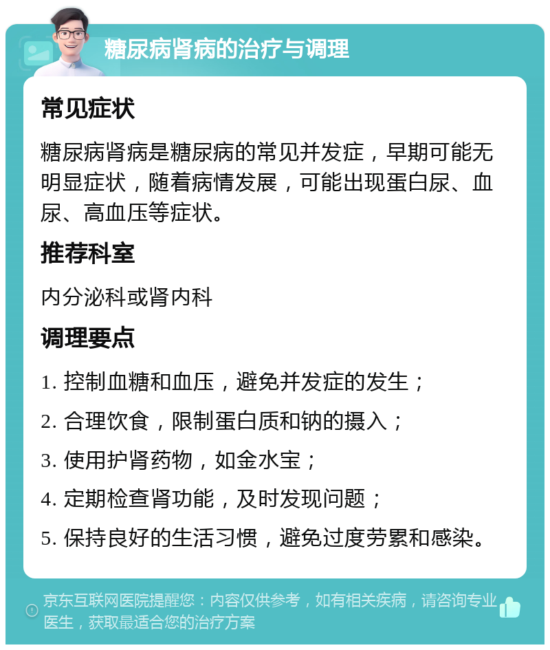 糖尿病肾病的治疗与调理 常见症状 糖尿病肾病是糖尿病的常见并发症，早期可能无明显症状，随着病情发展，可能出现蛋白尿、血尿、高血压等症状。 推荐科室 内分泌科或肾内科 调理要点 1. 控制血糖和血压，避免并发症的发生； 2. 合理饮食，限制蛋白质和钠的摄入； 3. 使用护肾药物，如金水宝； 4. 定期检查肾功能，及时发现问题； 5. 保持良好的生活习惯，避免过度劳累和感染。