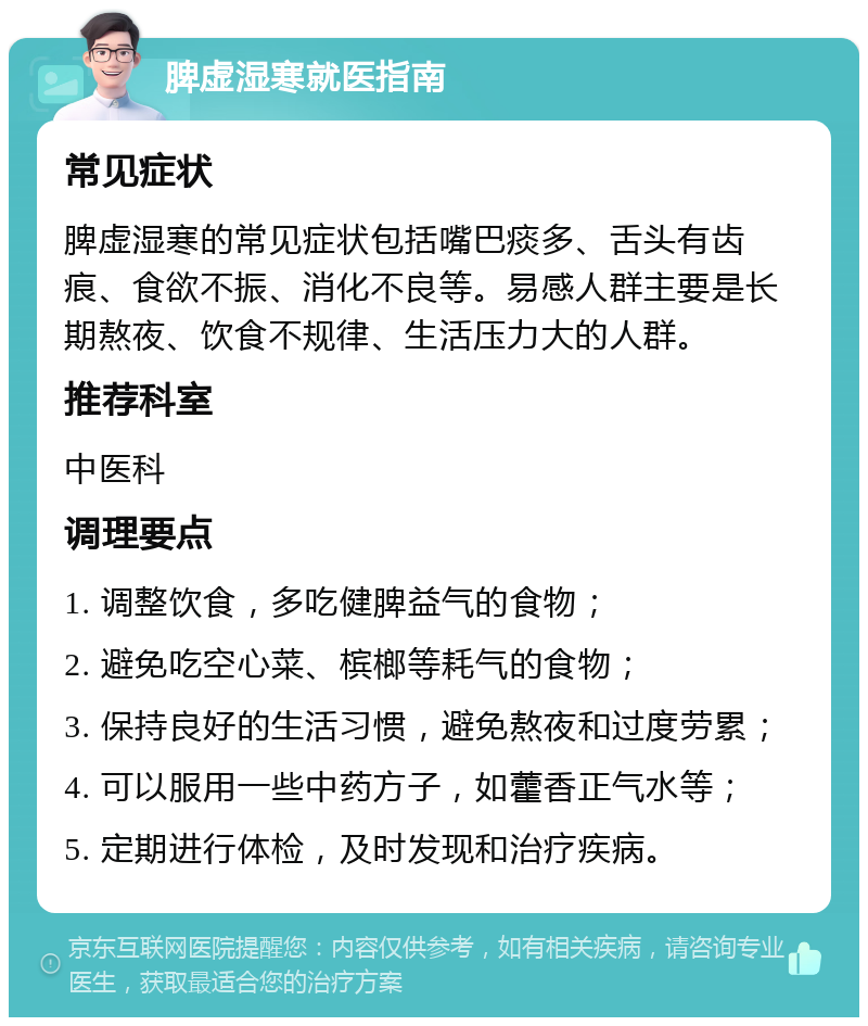 脾虚湿寒就医指南 常见症状 脾虚湿寒的常见症状包括嘴巴痰多、舌头有齿痕、食欲不振、消化不良等。易感人群主要是长期熬夜、饮食不规律、生活压力大的人群。 推荐科室 中医科 调理要点 1. 调整饮食，多吃健脾益气的食物； 2. 避免吃空心菜、槟榔等耗气的食物； 3. 保持良好的生活习惯，避免熬夜和过度劳累； 4. 可以服用一些中药方子，如藿香正气水等； 5. 定期进行体检，及时发现和治疗疾病。