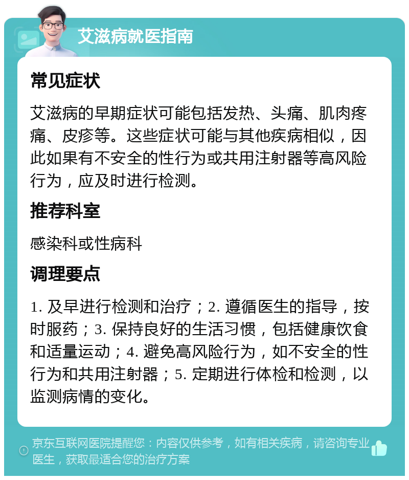 艾滋病就医指南 常见症状 艾滋病的早期症状可能包括发热、头痛、肌肉疼痛、皮疹等。这些症状可能与其他疾病相似，因此如果有不安全的性行为或共用注射器等高风险行为，应及时进行检测。 推荐科室 感染科或性病科 调理要点 1. 及早进行检测和治疗；2. 遵循医生的指导，按时服药；3. 保持良好的生活习惯，包括健康饮食和适量运动；4. 避免高风险行为，如不安全的性行为和共用注射器；5. 定期进行体检和检测，以监测病情的变化。