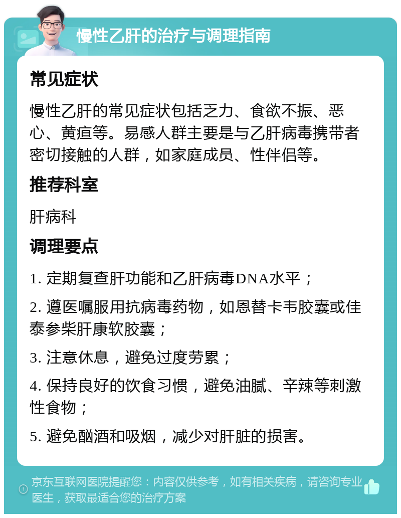 慢性乙肝的治疗与调理指南 常见症状 慢性乙肝的常见症状包括乏力、食欲不振、恶心、黄疸等。易感人群主要是与乙肝病毒携带者密切接触的人群，如家庭成员、性伴侣等。 推荐科室 肝病科 调理要点 1. 定期复查肝功能和乙肝病毒DNA水平； 2. 遵医嘱服用抗病毒药物，如恩替卡韦胶囊或佳泰参柴肝康软胶囊； 3. 注意休息，避免过度劳累； 4. 保持良好的饮食习惯，避免油腻、辛辣等刺激性食物； 5. 避免酗酒和吸烟，减少对肝脏的损害。