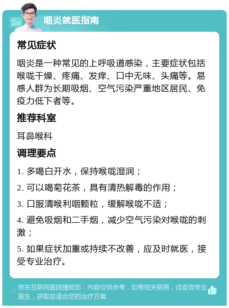 咽炎就医指南 常见症状 咽炎是一种常见的上呼吸道感染，主要症状包括喉咙干燥、疼痛、发痒、口中无味、头痛等。易感人群为长期吸烟、空气污染严重地区居民、免疫力低下者等。 推荐科室 耳鼻喉科 调理要点 1. 多喝白开水，保持喉咙湿润； 2. 可以喝菊花茶，具有清热解毒的作用； 3. 口服清喉利咽颗粒，缓解喉咙不适； 4. 避免吸烟和二手烟，减少空气污染对喉咙的刺激； 5. 如果症状加重或持续不改善，应及时就医，接受专业治疗。