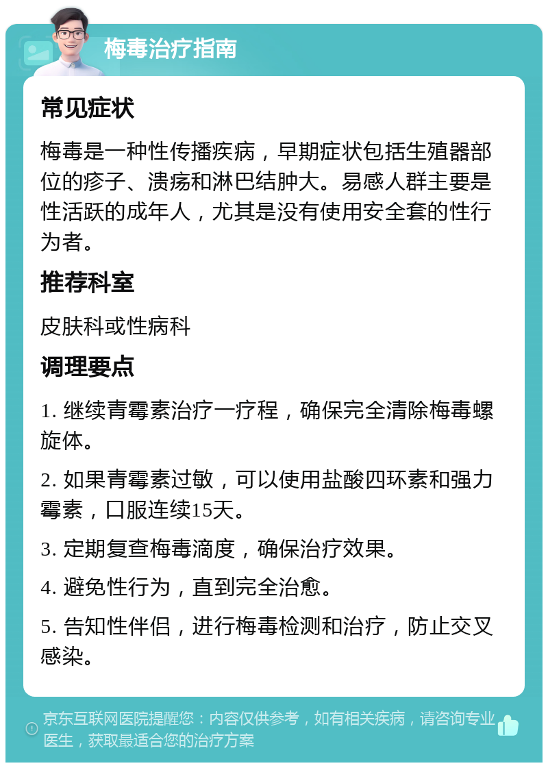 梅毒治疗指南 常见症状 梅毒是一种性传播疾病，早期症状包括生殖器部位的疹子、溃疡和淋巴结肿大。易感人群主要是性活跃的成年人，尤其是没有使用安全套的性行为者。 推荐科室 皮肤科或性病科 调理要点 1. 继续青霉素治疗一疗程，确保完全清除梅毒螺旋体。 2. 如果青霉素过敏，可以使用盐酸四环素和强力霉素，口服连续15天。 3. 定期复查梅毒滴度，确保治疗效果。 4. 避免性行为，直到完全治愈。 5. 告知性伴侣，进行梅毒检测和治疗，防止交叉感染。