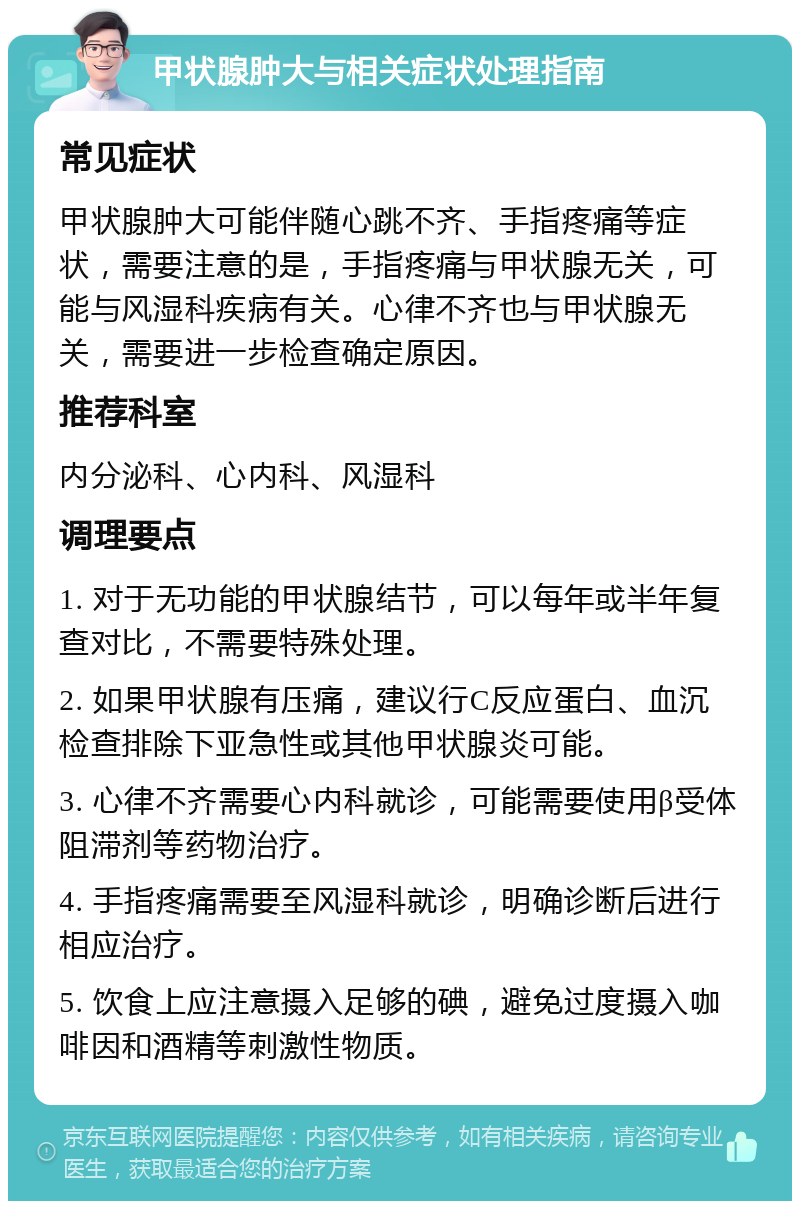 甲状腺肿大与相关症状处理指南 常见症状 甲状腺肿大可能伴随心跳不齐、手指疼痛等症状，需要注意的是，手指疼痛与甲状腺无关，可能与风湿科疾病有关。心律不齐也与甲状腺无关，需要进一步检查确定原因。 推荐科室 内分泌科、心内科、风湿科 调理要点 1. 对于无功能的甲状腺结节，可以每年或半年复查对比，不需要特殊处理。 2. 如果甲状腺有压痛，建议行C反应蛋白、血沉检查排除下亚急性或其他甲状腺炎可能。 3. 心律不齐需要心内科就诊，可能需要使用β受体阻滞剂等药物治疗。 4. 手指疼痛需要至风湿科就诊，明确诊断后进行相应治疗。 5. 饮食上应注意摄入足够的碘，避免过度摄入咖啡因和酒精等刺激性物质。