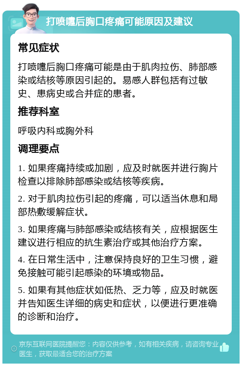 打喷嚏后胸口疼痛可能原因及建议 常见症状 打喷嚏后胸口疼痛可能是由于肌肉拉伤、肺部感染或结核等原因引起的。易感人群包括有过敏史、患病史或合并症的患者。 推荐科室 呼吸内科或胸外科 调理要点 1. 如果疼痛持续或加剧，应及时就医并进行胸片检查以排除肺部感染或结核等疾病。 2. 对于肌肉拉伤引起的疼痛，可以适当休息和局部热敷缓解症状。 3. 如果疼痛与肺部感染或结核有关，应根据医生建议进行相应的抗生素治疗或其他治疗方案。 4. 在日常生活中，注意保持良好的卫生习惯，避免接触可能引起感染的环境或物品。 5. 如果有其他症状如低热、乏力等，应及时就医并告知医生详细的病史和症状，以便进行更准确的诊断和治疗。