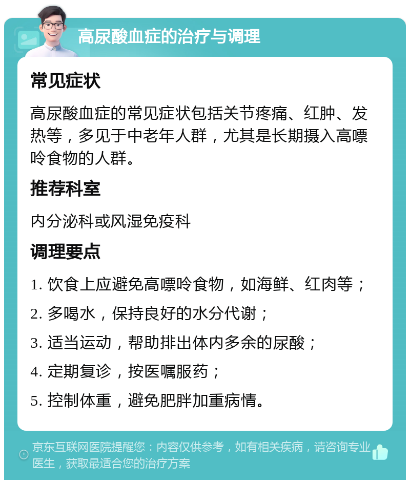 高尿酸血症的治疗与调理 常见症状 高尿酸血症的常见症状包括关节疼痛、红肿、发热等，多见于中老年人群，尤其是长期摄入高嘌呤食物的人群。 推荐科室 内分泌科或风湿免疫科 调理要点 1. 饮食上应避免高嘌呤食物，如海鲜、红肉等； 2. 多喝水，保持良好的水分代谢； 3. 适当运动，帮助排出体内多余的尿酸； 4. 定期复诊，按医嘱服药； 5. 控制体重，避免肥胖加重病情。